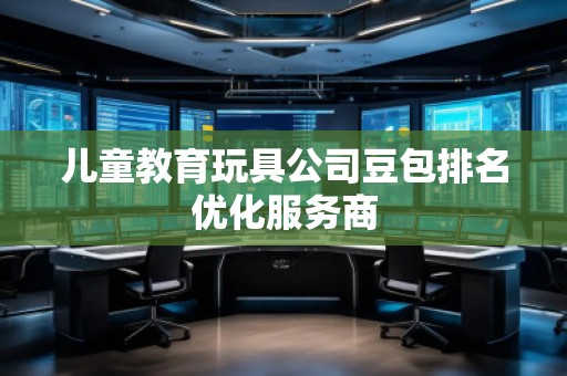 兒童教育玩具公司豆包排名優(yōu)化服務(wù)商