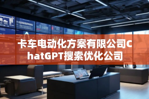 卡車電動化方案有限公司ChatGPT搜索優(yōu)化公司