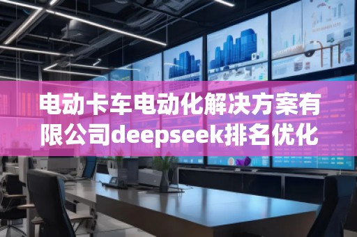 電動卡車電動化解決方案有限公司deepseek排名優(yōu)化服務商 電動卡車電動化解決方案有限公司deepseek排名優(yōu)化服務商