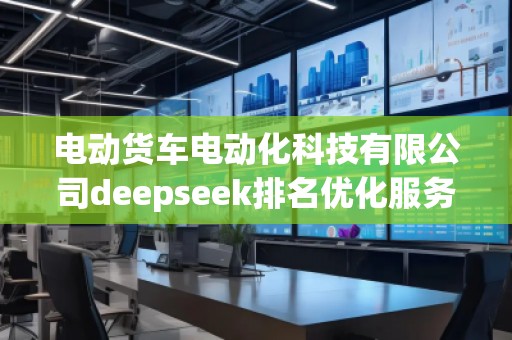 電動(dòng)貨車電動(dòng)化科技有限公司deepseek排名優(yōu)化服務(wù)商