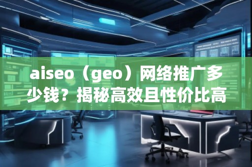 aiseo（geo）網(wǎng)絡(luò)推廣多少錢？揭秘高效且性價(jià)比高的推廣方案！