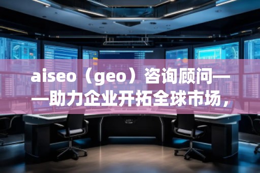 aiseo（geo）咨詢顧問——助力企業(yè)開拓全球市場，提升SEO優(yōu)化與地理定位的無窮潛力