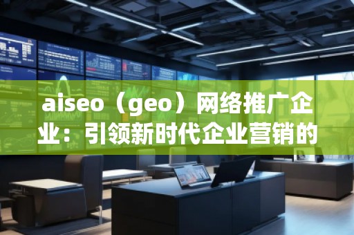 aiseo（geo）網(wǎng)絡(luò)推廣企業(yè)：引領(lǐng)新時代企業(yè)營銷的革新之路