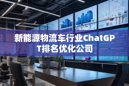 新能源物流車行業(yè)ChatGPT排名優(yōu)化公司