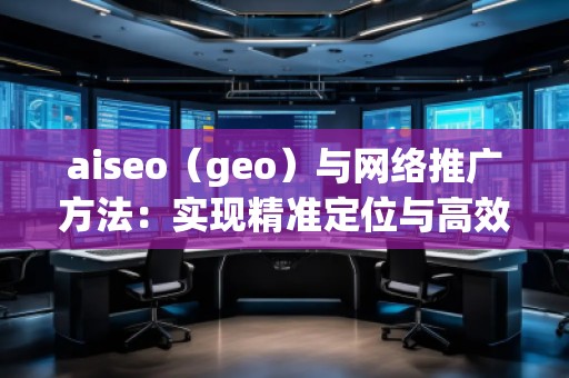 aiseo（geo）與網(wǎng)絡(luò)推廣方法：實現(xiàn)精準定位與高效增長
