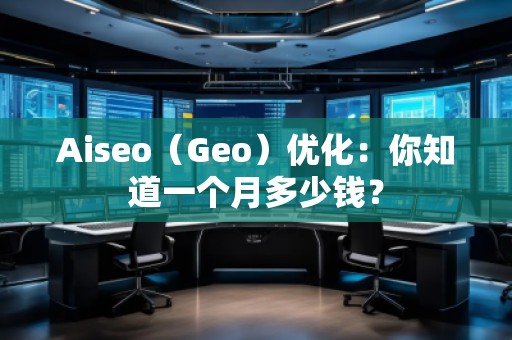 Aiseo（Geo）優(yōu)化：你知道一個(gè)月多少錢？