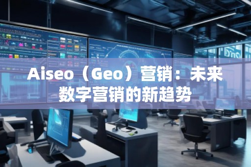 Aiseo（Geo）營銷：未來數(shù)字營銷的新趨勢(shì)