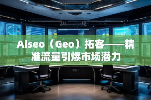 Aiseo（Geo）拓客——精準(zhǔn)流量引爆市場潛力