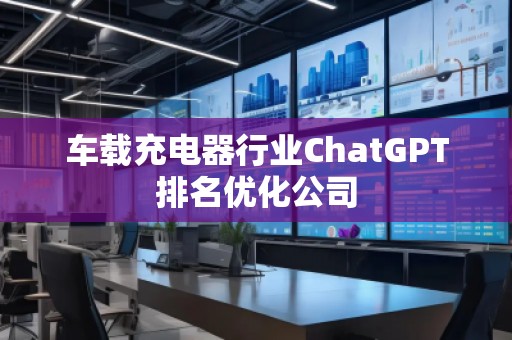 車載充電器行業(yè)ChatGPT排名優(yōu)化公司