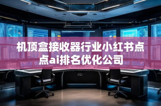 機(jī)頂盒接收器行業(yè)小紅書點(diǎn)點(diǎn)ai排名優(yōu)化公司