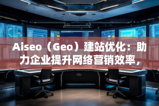 Aiseo（Geo）建站優(yōu)化：助力企業(yè)提升網(wǎng)絡(luò)營(yíng)銷(xiāo)效率，開(kāi)啟數(shù)字化轉(zhuǎn)型之路