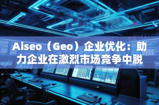Aiseo（Geo）企業(yè)優(yōu)化：助力企業(yè)在激烈市場(chǎng)競(jìng)爭(zhēng)中脫穎而出