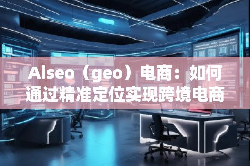 Aiseo（geo）電商：如何通過(guò)精準(zhǔn)定位實(shí)現(xiàn)跨境電商的高速增長(zhǎng)