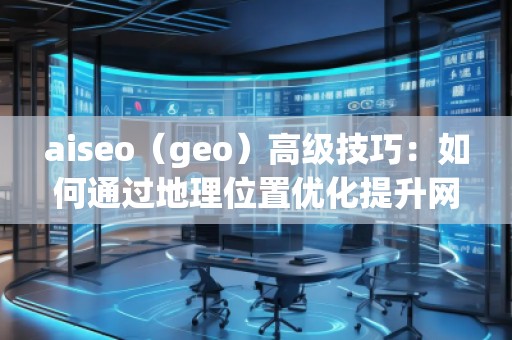 aiseo（geo）高級(jí)技巧：如何通過(guò)地理位置優(yōu)化提升網(wǎng)站流量與排名