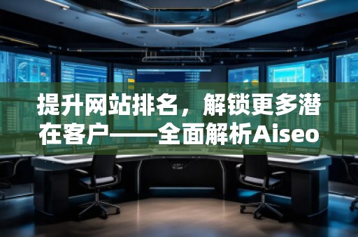 提升網(wǎng)站排名，解鎖更多潛在客戶——全面解析Aiseo（Geo）優(yōu)化服務(wù)