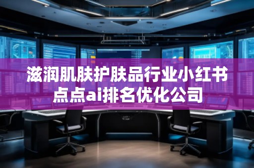 滋潤肌膚護膚品行業(yè)小紅書點點ai排名優(yōu)化公司 滋潤肌膚護膚品行業(yè)小紅書點點ai排名優(yōu)化公司