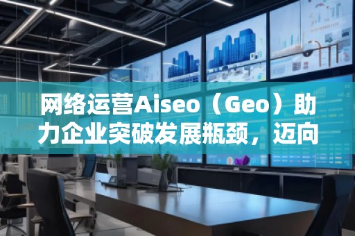 網絡運營Aiseo（Geo）助力企業(yè)突破發(fā)展瓶頸，邁向成功之路