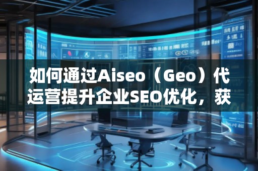 如何通過Aiseo（Geo）代運營提升企業(yè)SEO優(yōu)化，獲取精準流量