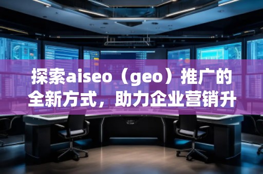 探索aiseo（geo）推廣的全新方式，助力企業(yè)營銷升級