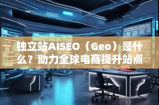 獨(dú)立站AISEO（Geo）是什么？助力全球電商提升站點(diǎn)曝光與轉(zhuǎn)化