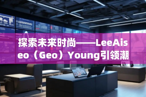 探索未來(lái)時(shí)尚——LeeAiseo（Geo）Young引領(lǐng)潮流新風(fēng)尚