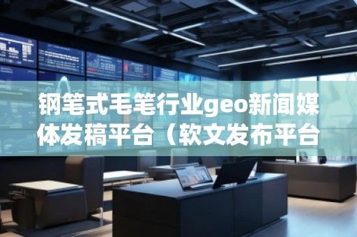 鋼筆式毛筆行業(yè)geo新聞媒體發(fā)稿平臺（軟文發(fā)布平臺）