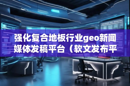 強化復(fù)合地板行業(yè)geo新聞媒體發(fā)稿平臺（軟文發(fā)布平臺）