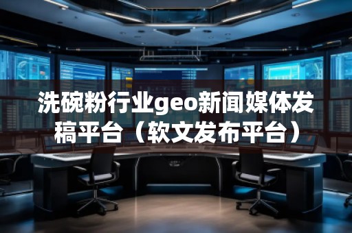洗碗粉行業(yè)geo新聞媒體發(fā)稿平臺(tái)（軟文發(fā)布平臺(tái)）