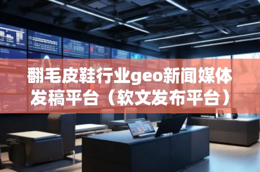 翻毛皮鞋行業(yè)geo新聞媒體發(fā)稿平臺（軟文發(fā)布平臺）