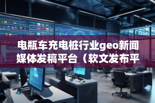 電瓶車充電樁行業(yè)geo新聞媒體發(fā)稿平臺（軟文發(fā)布平臺）
