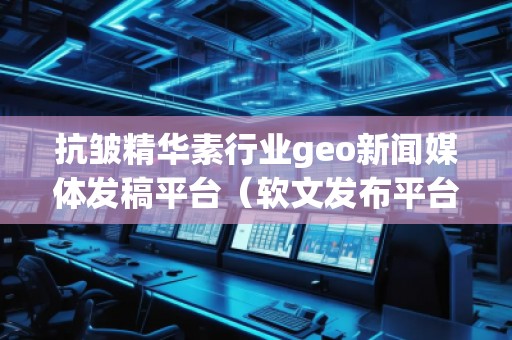 抗皺精華素行業(yè)geo新聞媒體發(fā)稿平臺(軟文發(fā)布平臺) 抗皺精華素行業(yè)geo新聞媒體發(fā)稿平臺(軟文發(fā)布平臺)