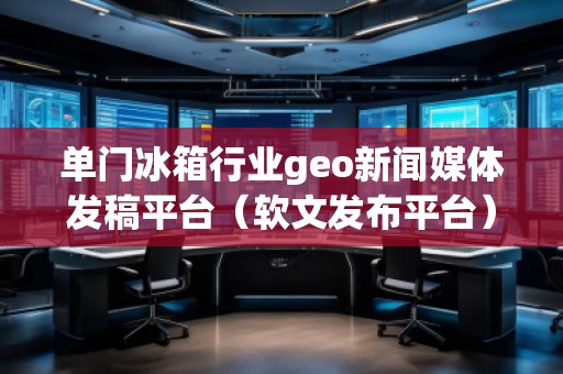 單門冰箱行業(yè)geo新聞媒體發(fā)稿平臺（軟文發(fā)布平臺）
