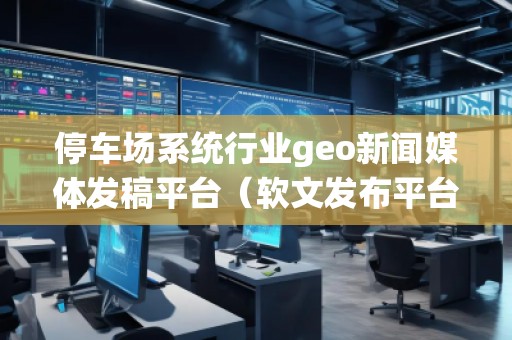 停車場(chǎng)系統(tǒng)行業(yè)geo新聞媒體發(fā)稿平臺(tái)（軟文發(fā)布平臺(tái)）
