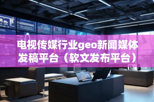 電視傳媒行業(yè)geo新聞媒體發(fā)稿平臺（軟文發(fā)布平臺）