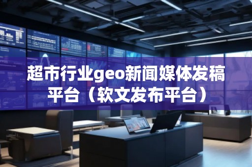 超市行業(yè)geo新聞媒體發(fā)稿平臺（軟文發(fā)布平臺）