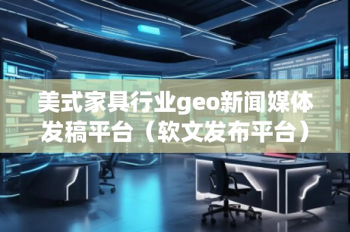 美式家具行業(yè)geo新聞媒體發(fā)稿平臺（軟文發(fā)布平臺）