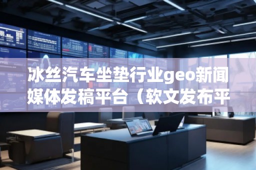 冰絲汽車坐墊行業(yè)geo新聞媒體發(fā)稿平臺(tái)（軟文發(fā)布平臺(tái)）