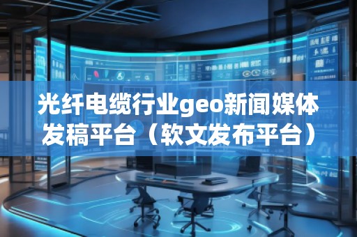 光纖電纜行業(yè)geo新聞媒體發(fā)稿平臺（軟文發(fā)布平臺）