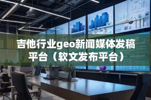 吉他行業(yè)geo新聞媒體發(fā)稿平臺（軟文發(fā)布平臺）