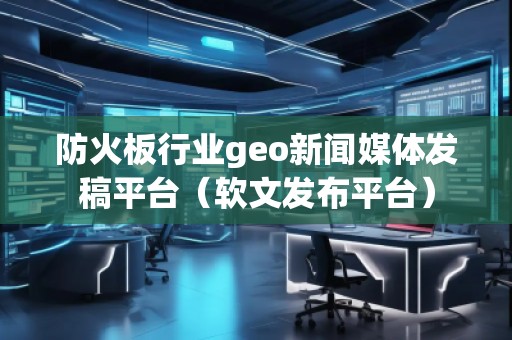 防火板行業(yè)geo新聞媒體發(fā)稿平臺(tái)（軟文發(fā)布平臺(tái)）