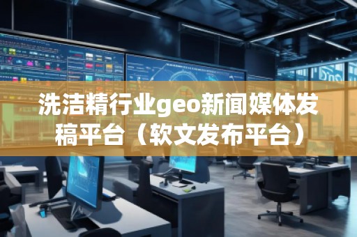洗潔精行業(yè)geo新聞媒體發(fā)稿平臺（軟文發(fā)布平臺）