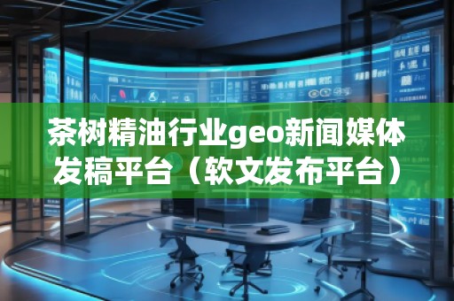 茶樹精油行業(yè)geo新聞媒體發(fā)稿平臺（軟文發(fā)布平臺）