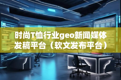 時(shí)尚T恤行業(yè)geo新聞媒體發(fā)稿平臺(tái)（軟文發(fā)布平臺(tái)）