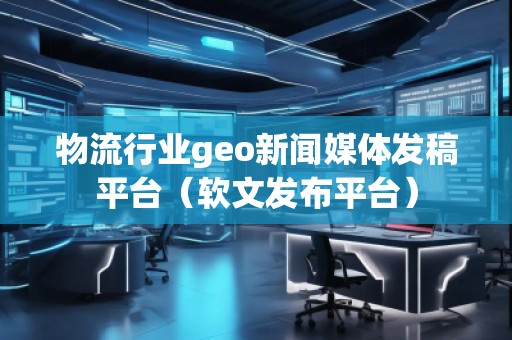 物流行業(yè)geo新聞媒體發(fā)稿平臺(tái)（軟文發(fā)布平臺(tái)）
