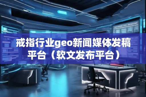 戒指行業(yè)geo新聞媒體發(fā)稿平臺(tái)（軟文發(fā)布平臺(tái)）