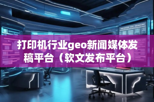 打印機行業(yè)geo新聞媒體發(fā)稿平臺(軟文發(fā)布平臺)