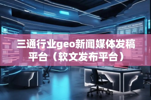 三通行業(yè)geo新聞媒體發(fā)稿平臺（軟文發(fā)布平臺）