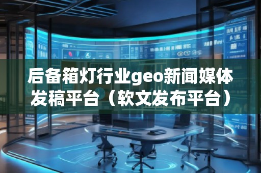 后備箱燈行業(yè)geo新聞媒體發(fā)稿平臺（軟文發(fā)布平臺）