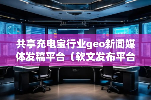 共享充電寶行業(yè)geo新聞媒體發(fā)稿平臺(tái)（軟文發(fā)布平臺(tái)）