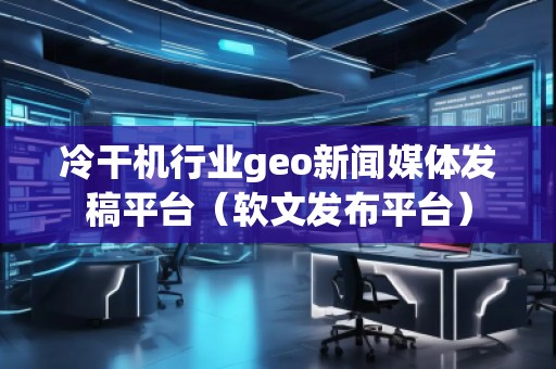冷干機行業(yè)geo新聞媒體發(fā)稿平臺（軟文發(fā)布平臺）